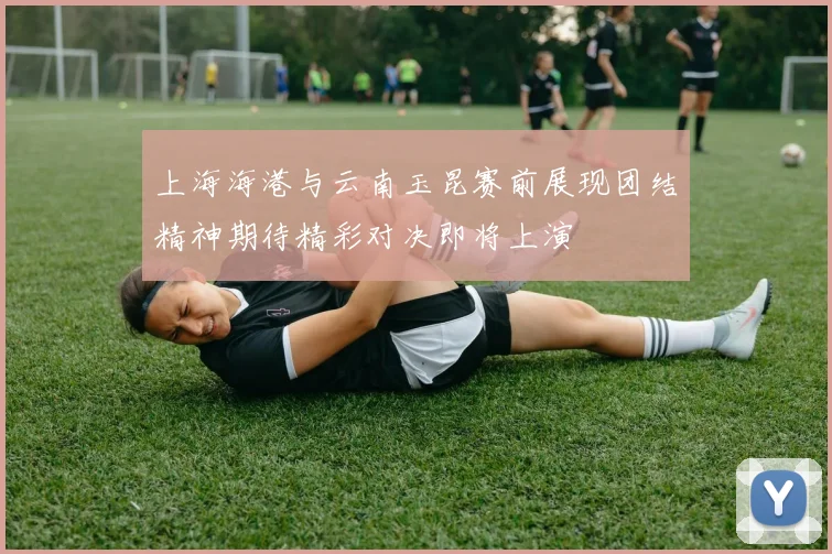 上海海港与云南玉昆赛前展现团结精神期待精彩对决即将上演