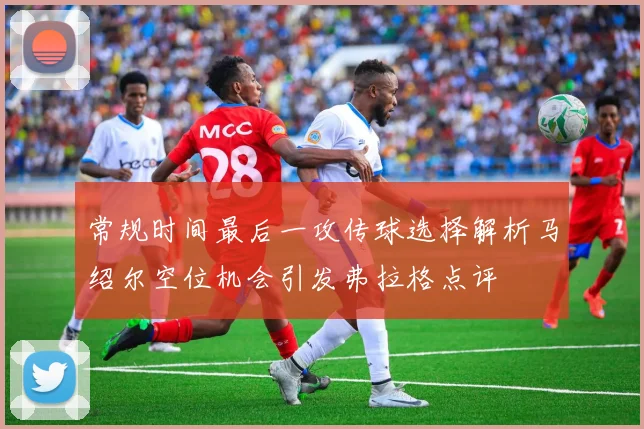 常规时间最后一攻传球选择解析马绍尔空位机会引发弗拉格点评