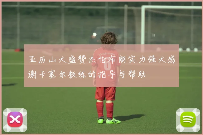 亚历山大盛赞杰伦布朗实力强大感谢卡塞尔教练的指导与帮助