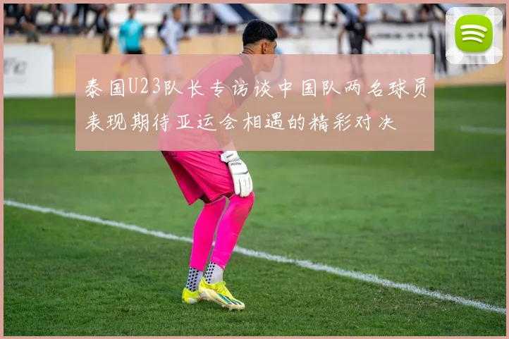 泰国U23队长专访谈中国队两名球员表现期待亚运会相遇的精彩对决
