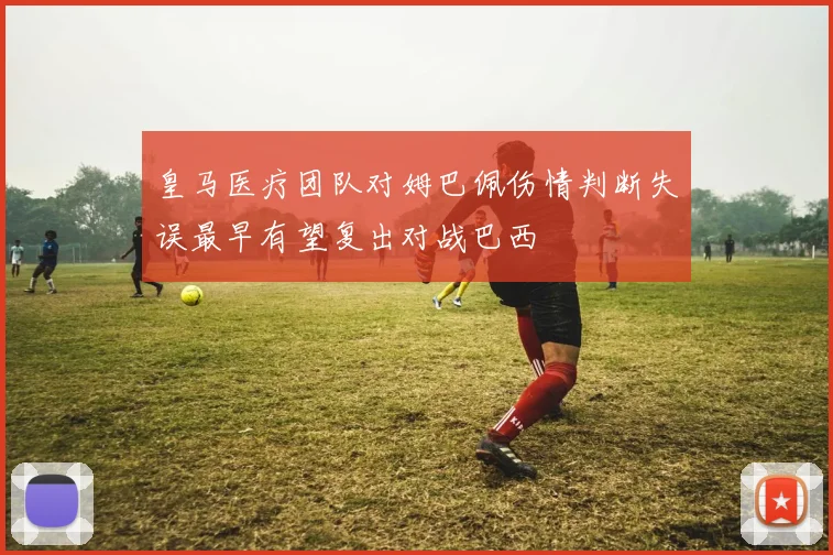 皇马医疗团队对姆巴佩伤情判断失误最早有望复出对战巴西