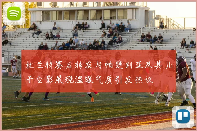 杜兰特赛后转发与帕楚利亚及其儿子合影展现温暖气质引发热议