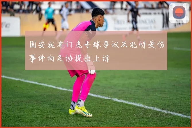 国安就津门虎手球争议及孔特受伤事件向足协提出上诉