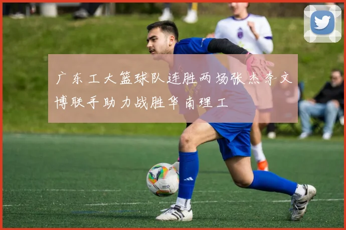 广东工大篮球队连胜两场张杰李文博联手助力战胜华南理工