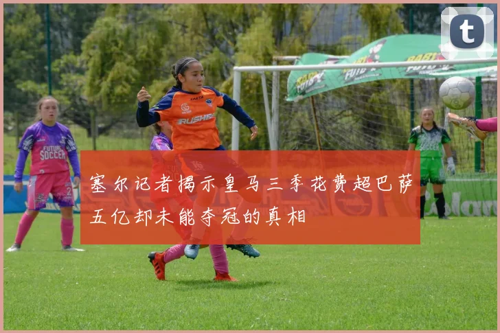 塞尔记者揭示皇马三季花费超巴萨五亿却未能夺冠的真相