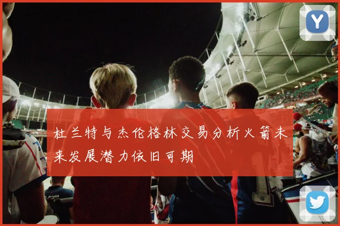 杜兰特与杰伦格林交易分析火箭未来发展潜力依旧可期