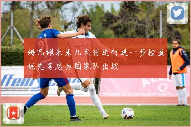 姆巴佩未来几天将进行进一步检查优先考虑为国家队出战