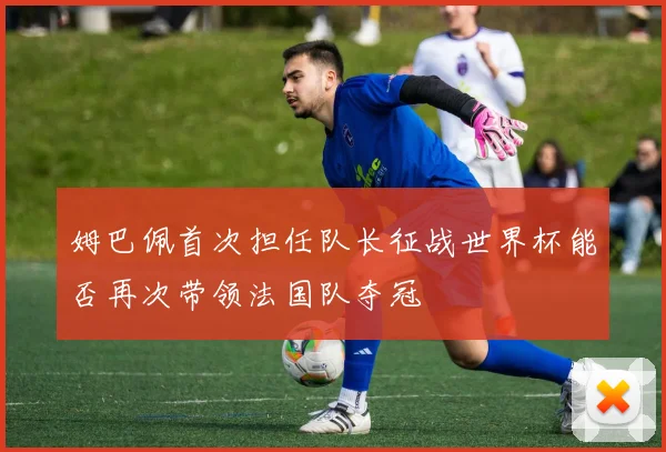 姆巴佩首次担任队长征战世界杯能否再次带领法国队夺冠