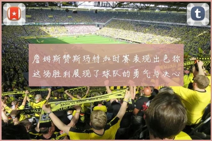 詹姆斯赞斯玛特加时赛表现出色称这场胜利展现了球队的勇气与决心