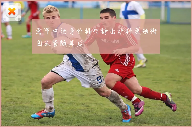 意甲中场身价排行榜出炉科莫领衔国米紧随其后