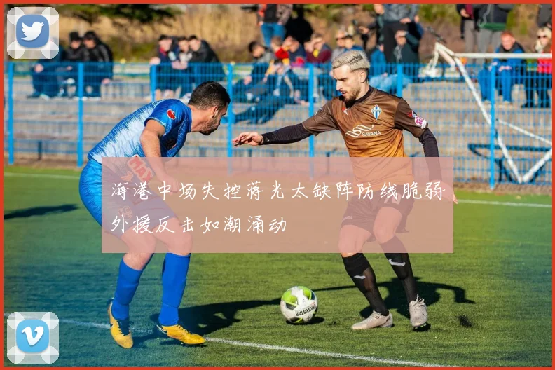 海港中场失控蒋光太缺阵防线脆弱外援反击如潮涌动