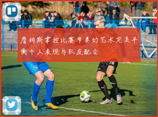 詹姆斯掌控比赛节奏的艺术完美平衡个人表现与队友配合