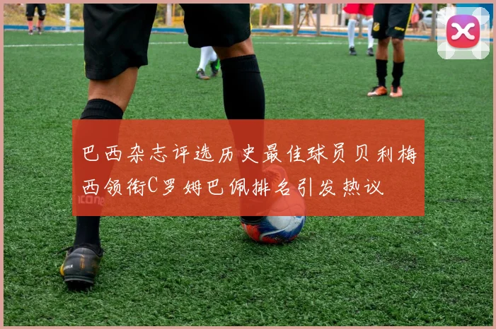 巴西杂志评选历史最佳球员贝利梅西领衔C罗姆巴佩排名引发热议