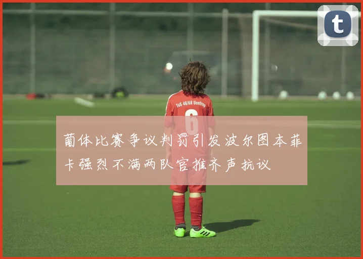 葡体比赛争议判罚引发波尔图本菲卡强烈不满两队官推齐声抗议