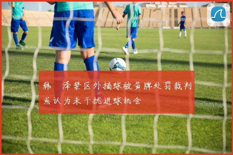 韩镕泽禁区外摘球被黄牌处罚裁判或认为未干扰进球机会