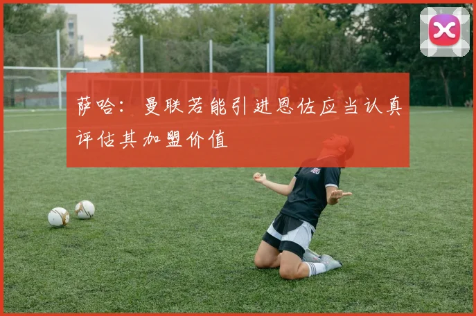 萨哈：曼联若能引进恩佐应当认真评估其加盟价值
