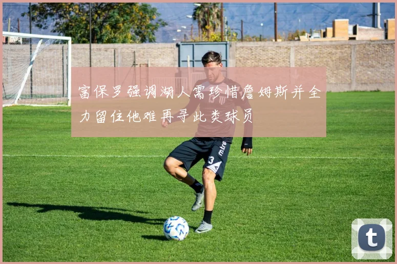 富保罗强调湖人需珍惜詹姆斯并全力留住他难再寻此类球员