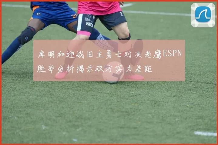 库明加迎战旧主勇士对决老鹰ESPN胜率分析揭示双方实力差距