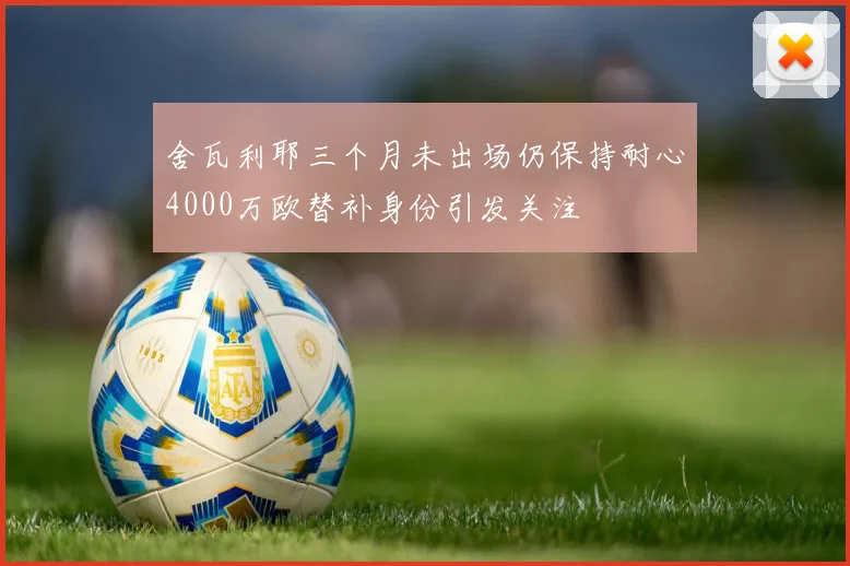 舍瓦利耶三个月未出场仍保持耐心4000万欧替补身份引发关注