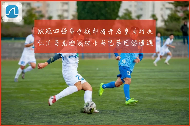 欧冠四强争夺战即将开启皇马对决仁川马竞迎战纽卡或巴萨巴黎遭遇红军挑战