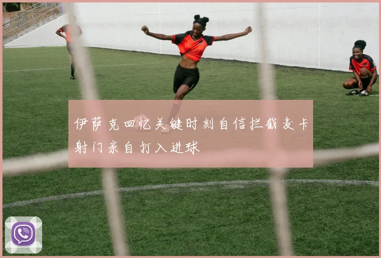 伊萨克回忆关键时刻自信拦截麦卡射门亲自打入进球