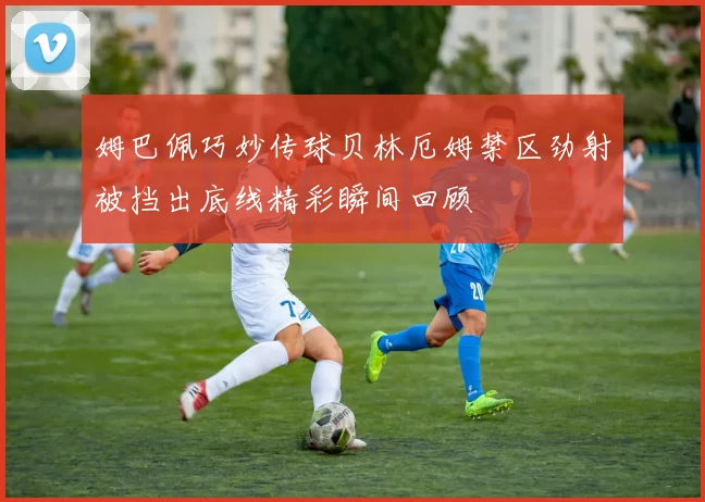 姆巴佩巧妙传球贝林厄姆禁区劲射被挡出底线精彩瞬间回顾