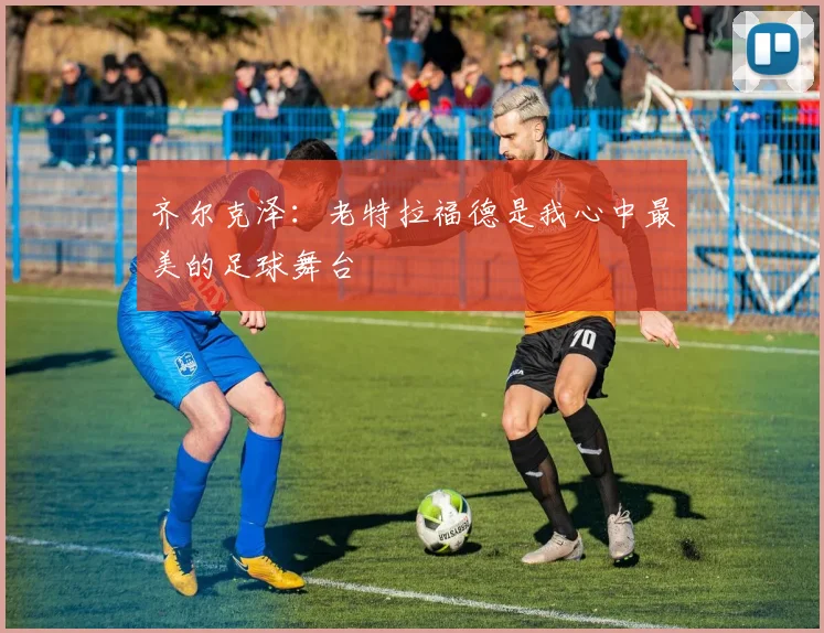 齐尔克泽：老特拉福德是我心中最美的足球舞台