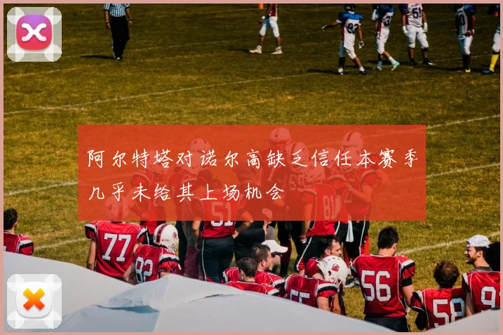 阿尔特塔对诺尔高缺乏信任本赛季几乎未给其上场机会