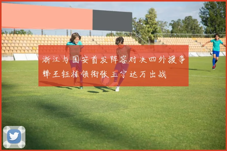 浙江与国安首发阵容对决四外援争锋王钰栋领衔张玉宁达万出战