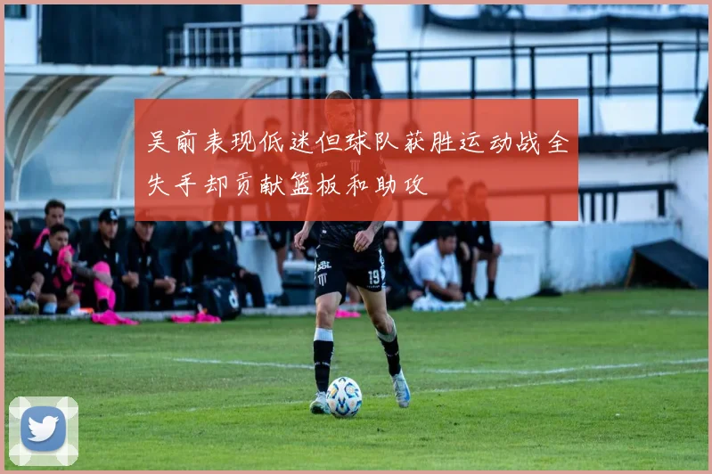 吴前表现低迷但球队获胜运动战全失手却贡献篮板和助攻