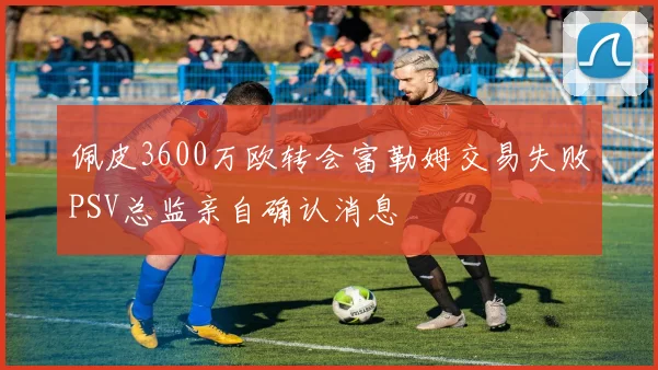 佩皮3600万欧转会富勒姆交易失败PSV总监亲自确认消息