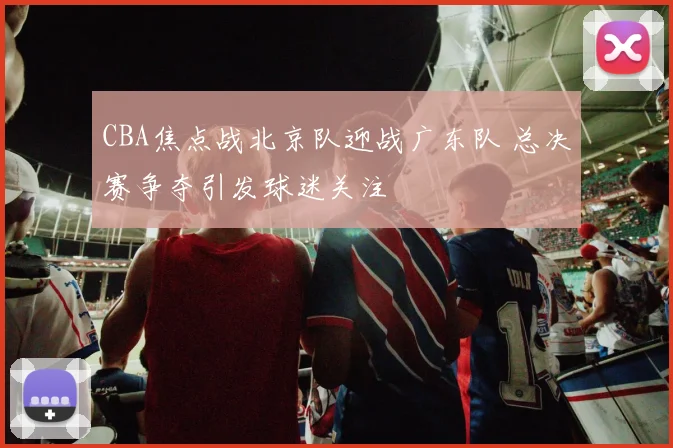 CBA焦点战北京队迎战广东队 总决赛争夺引发球迷关注