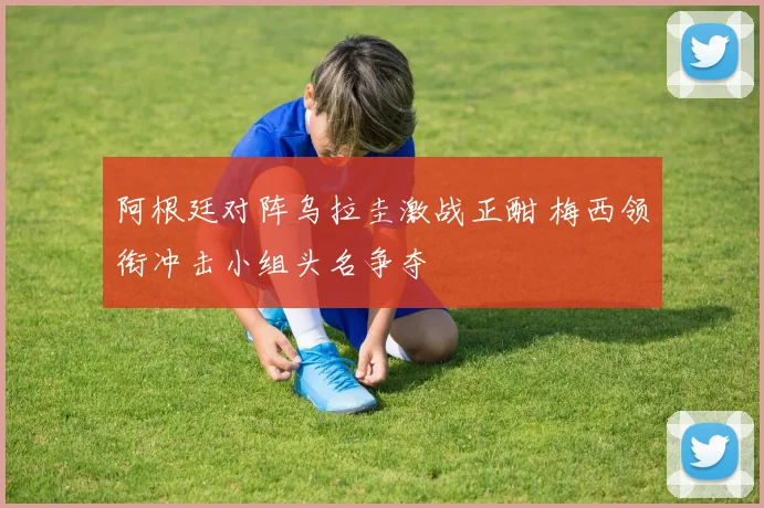 阿根廷对阵乌拉圭激战正酣 梅西领衔冲击小组头名争夺