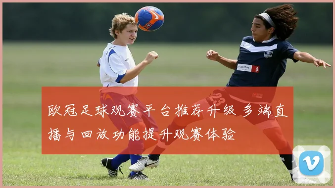 欧冠足球观赛平台推荐升级 多端直播与回放功能提升观赛体验