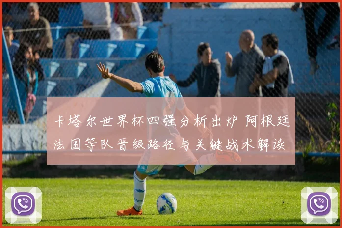 卡塔尔世界杯四强分析出炉 阿根廷法国等队晋级路径与关键战术解读