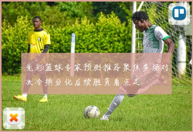 竞彩篮球专家预测推荐聚焦多场对决冷热分化后续胜负看点足