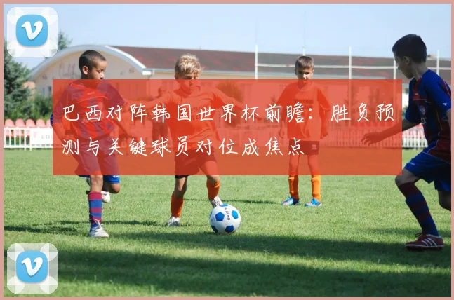巴西对阵韩国世界杯前瞻：胜负预测与关键球员对位成焦点