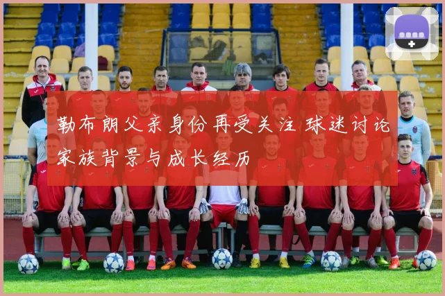 勒布朗父亲身份再受关注 球迷讨论家族背景与成长经历