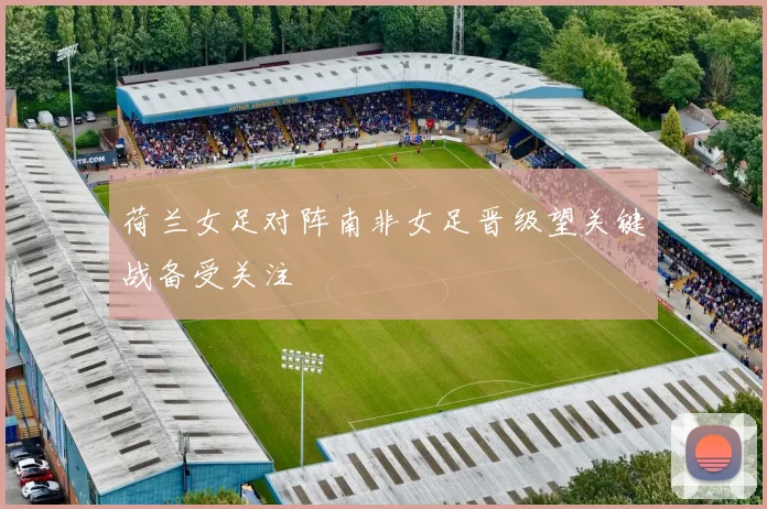 荷兰女足对阵南非女足晋级望关键战备受关注