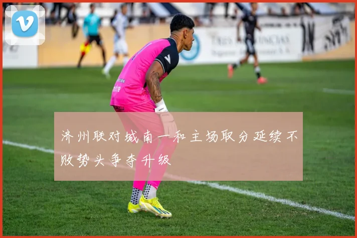 济州联对城南一和主场取分延续不败势头争夺升级