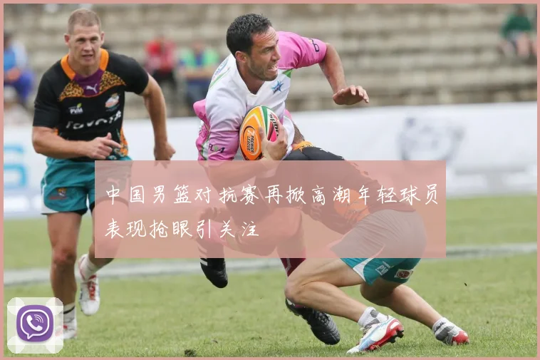 中国男篮对抗赛再掀高潮年轻球员表现抢眼引关注