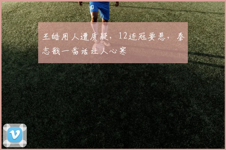 王皓用人遭质疑，12连冠要悬，秦志戬一番话让人心寒