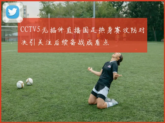CCTV5无插件直播国足热身赛攻防对决引关注后续备战成看点