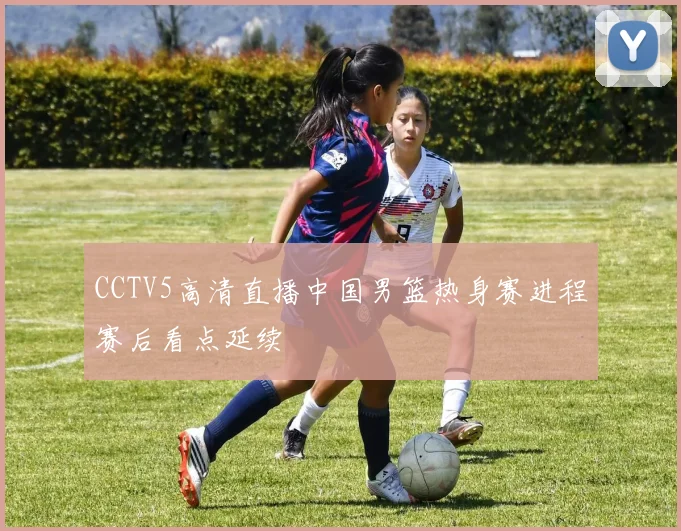 CCTV5高清直播中国男篮热身赛进程赛后看点延续