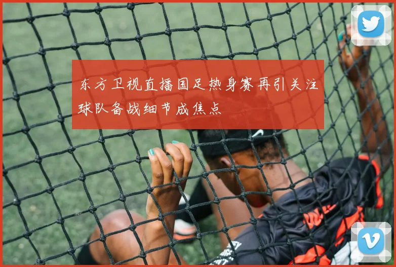 东方卫视直播国足热身赛再引关注球队备战细节成焦点