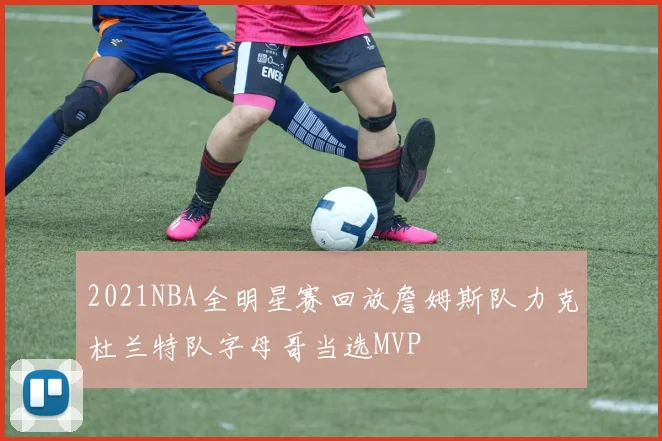 2021NBA全明星赛回放詹姆斯队力克杜兰特队字母哥当选MVP