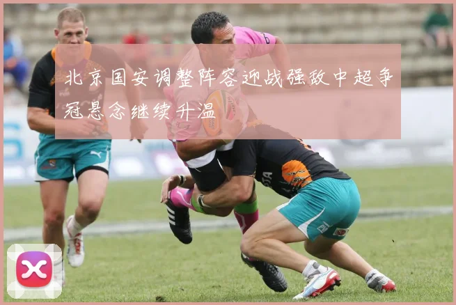 北京国安调整阵容迎战强敌中超争冠悬念继续升温