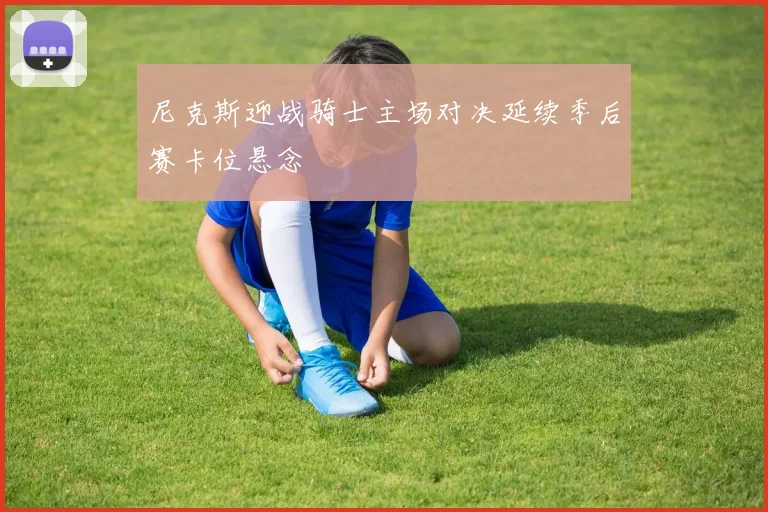 尼克斯迎战骑士主场对决延续季后赛卡位悬念