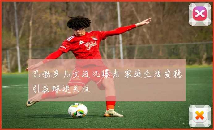 巴勃罗儿女近况曝光 家庭生活安稳引发球迷关注