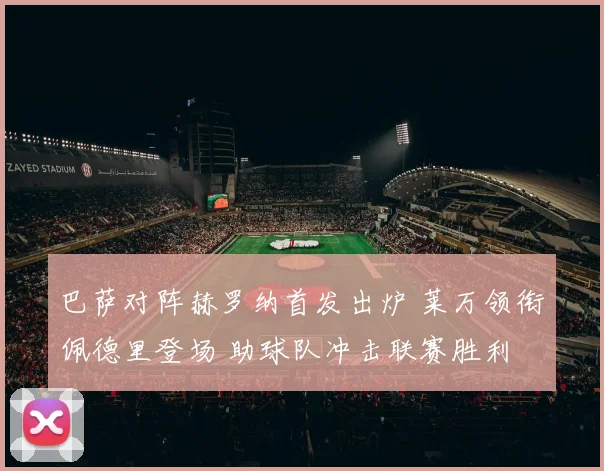 巴萨对阵赫罗纳首发出炉 莱万领衔佩德里登场 助球队冲击联赛胜利
